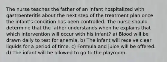 The nurse teaches the father of an infant hospitalized with gastroenteritis about the next step of the treatment plan once the infant's condition has been controlled. The nurse should determine that the father understands when he explains that which intervention will occur with his infant? a) Blood will be drawn daily to test for anemia. b) The infant will receive clear liquids for a period of time. c) Formula and juice will be offered. d) The infant will be allowed to go to the playroom.