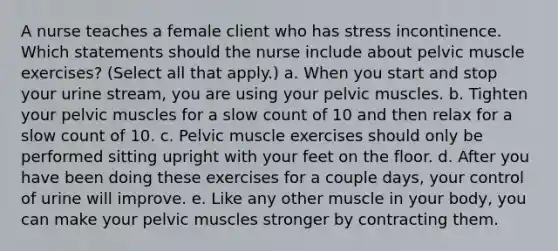 A nurse teaches a female client who has stress incontinence. Which statements should the nurse include about pelvic muscle exercises? (Select all that apply.) a. When you start and stop your urine stream, you are using your pelvic muscles. b. Tighten your pelvic muscles for a slow count of 10 and then relax for a slow count of 10. c. Pelvic muscle exercises should only be performed sitting upright with your feet on the floor. d. After you have been doing these exercises for a couple days, your control of urine will improve. e. Like any other muscle in your body, you can make your pelvic muscles stronger by contracting them.