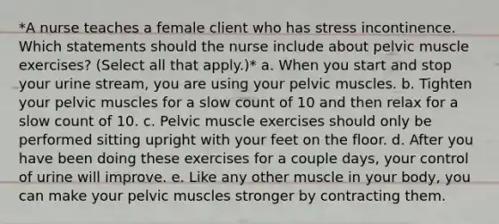 *A nurse teaches a female client who has stress incontinence. Which statements should the nurse include about pelvic muscle exercises? (Select all that apply.)* a. When you start and stop your urine stream, you are using your pelvic muscles. b. Tighten your pelvic muscles for a slow count of 10 and then relax for a slow count of 10. c. Pelvic muscle exercises should only be performed sitting upright with your feet on the floor. d. After you have been doing these exercises for a couple days, your control of urine will improve. e. Like any other muscle in your body, you can make your pelvic muscles stronger by contracting them.