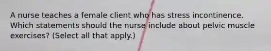 A nurse teaches a female client who has stress incontinence. Which statements should the nurse include about pelvic muscle exercises? (Select all that apply.)