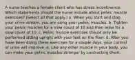 A nurse teaches a female client who has stress incontinence. Which statements should the nurse include about pelvic muscle exercises? (Select all that apply.) a. When you start and stop your urine stream, you are using your pelvic muscles. b. Tighten your pelvic muscles for a slow count of 10 and then relax for a slow count of 10. c. Pelvic muscle exercises should only be performed sitting upright with your feet on the floor. d. After you have been doing these exercises for a couple days, your control of urine will improve .e. Like any other muscle in your body, you can make your pelvic muscles stronger by contracting them.