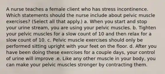 A nurse teaches a female client who has stress incontinence. Which statements should the nurse include about pelvic muscle exercises? (Select all that apply.) a. When you start and stop your urine stream, you are using your pelvic muscles. b. Tighten your pelvic muscles for a slow count of 10 and then relax for a slow count of 10. c. Pelvic muscle exercises should only be performed sitting upright with your feet on the floor. d. After you have been doing these exercises for a couple days, your control of urine will improve .e. Like any other muscle in your body, you can make your pelvic muscles stronger by contracting them.