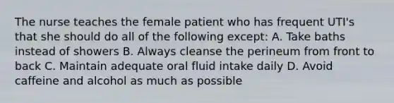 The nurse teaches the female patient who has frequent UTI's that she should do all of the following except: A. Take baths instead of showers B. Always cleanse the perineum from front to back C. Maintain adequate oral fluid intake daily D. Avoid caffeine and alcohol as much as possible