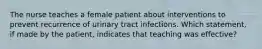 The nurse teaches a female patient about interventions to prevent recurrence of urinary tract infections. Which statement, if made by the patient, indicates that teaching was effective?