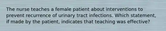 The nurse teaches a female patient about interventions to prevent recurrence of urinary tract infections. Which statement, if made by the patient, indicates that teaching was effective?