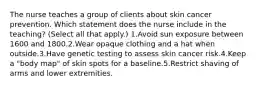 The nurse teaches a group of clients about skin cancer prevention. Which statement does the nurse include in the teaching? (Select all that apply.) 1.Avoid sun exposure between 1600 and 1800.2.Wear opaque clothing and a hat when outside.3.Have genetic testing to assess skin cancer risk.4.Keep a "body map" of skin spots for a baseline.5.Restrict shaving of arms and lower extremities.