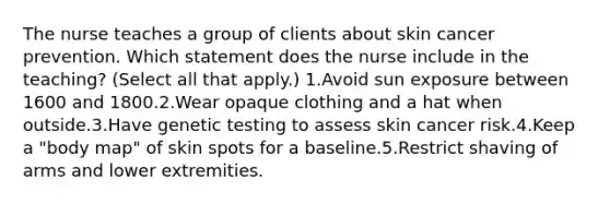 The nurse teaches a group of clients about skin cancer prevention. Which statement does the nurse include in the teaching? (Select all that apply.) 1.Avoid sun exposure between 1600 and 1800.2.Wear opaque clothing and a hat when outside.3.Have genetic testing to assess skin cancer risk.4.Keep a "body map" of skin spots for a baseline.5.Restrict shaving of arms and lower extremities.