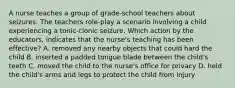 A nurse teaches a group of grade-school teachers about seizures. The teachers role-play a scenario involving a child experiencing a tonic-clonic seizure. Which action by the educators, indicates that the nurse's teaching has been effective? A. removed any nearby objects that could hard the child B. inserted a padded tongue blade between the child's teeth C. moved the child to the nurse's office for privacy D. held the child's arms and legs to protect the child from injury