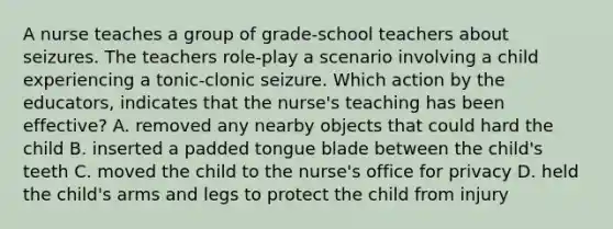 A nurse teaches a group of grade-school teachers about seizures. The teachers role-play a scenario involving a child experiencing a tonic-clonic seizure. Which action by the educators, indicates that the nurse's teaching has been effective? A. removed any nearby objects that could hard the child B. inserted a padded tongue blade between the child's teeth C. moved the child to the nurse's office for privacy D. held the child's arms and legs to protect the child from injury