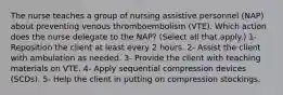 The nurse teaches a group of nursing assistive personnel (NAP) about preventing venous thromboembolism (VTE). Which action does the nurse delegate to the NAP? (Select all that apply.) 1- Reposition the client at least every 2 hours. 2- Assist the client with ambulation as needed. 3- Provide the client with teaching materials on VTE. 4- Apply sequential compression devices (SCDs). 5- Help the client in putting on compression stockings.