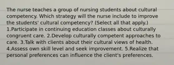 The nurse teaches a group of nursing students about cultural competency. Which strategy will the nurse include to improve the students' cultural competency? (Select all that apply.) 1.Participate in continuing education classes about culturally congruent care. 2.Develop culturally competent approaches to care. 3.Talk with clients about their cultural views of health. 4.Assess own skill level and seek improvement. 5.Realize that personal preferences can influence the client's preferences.