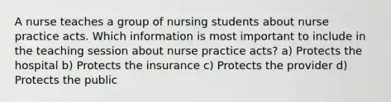 A nurse teaches a group of nursing students about nurse practice acts. Which information is most important to include in the teaching session about nurse practice acts? a) Protects the hospital b) Protects the insurance c) Protects the provider d) Protects the public