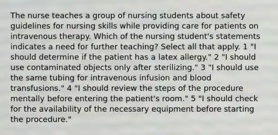 The nurse teaches a group of nursing students about safety guidelines for nursing skills while providing care for patients on intravenous therapy. Which of the nursing student's statements indicates a need for further teaching? Select all that apply. 1 "I should determine if the patient has a latex allergy." 2 "I should use contaminated objects only after sterilizing." 3 "I should use the same tubing for intravenous infusion and blood transfusions." 4 "I should review the steps of the procedure mentally before entering the patient's room." 5 "I should check for the availability of the necessary equipment before starting the procedure."