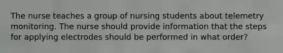 The nurse teaches a group of nursing students about telemetry monitoring. The nurse should provide information that the steps for applying electrodes should be performed in what order?