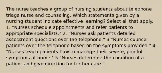 The nurse teaches a group of nursing students about telephone triage nurse and counseling. Which statements given by a nursing student indicate effective learning? Select all that apply. 1. "Nurses schedule appointments and refer patients to appropriate specialists." 2. "Nurses ask patients detailed assessment questions over the telephone." 3 "Nurses counsel patients over the telephone based on the symptoms provided." 4 "Nurses teach patients how to manage their severe, painful symptoms at home." 5 "Nurses determine the condition of a patient and give direction for further care."