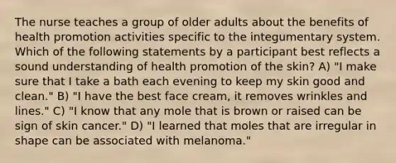 The nurse teaches a group of older adults about the benefits of health promotion activities specific to the integumentary system. Which of the following statements by a participant best reflects a sound understanding of health promotion of the skin? A) "I make sure that I take a bath each evening to keep my skin good and clean." B) "I have the best face cream, it removes wrinkles and lines." C) "I know that any mole that is brown or raised can be sign of skin cancer." D) "I learned that moles that are irregular in shape can be associated with melanoma."