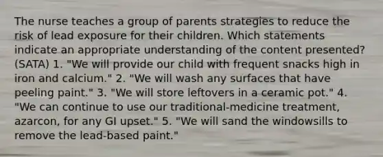 The nurse teaches a group of parents strategies to reduce the risk of lead exposure for their children. Which statements indicate an appropriate understanding of the content presented? (SATA) 1. "We will provide our child with frequent snacks high in iron and calcium." 2. "We will wash any surfaces that have peeling paint." 3. "We will store leftovers in a ceramic pot." 4. "We can continue to use our traditional-medicine treatment, azarcon, for any GI upset." 5. "We will sand the windowsills to remove the lead-based paint."