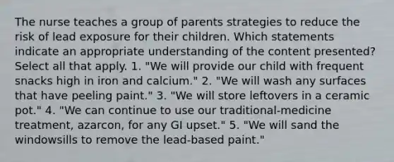 The nurse teaches a group of parents strategies to reduce the risk of lead exposure for their children. Which statements indicate an appropriate understanding of the content presented? Select all that apply. 1. "We will provide our child with frequent snacks high in iron and calcium." 2. "We will wash any surfaces that have peeling paint." 3. "We will store leftovers in a ceramic pot." 4. "We can continue to use our traditional-medicine treatment, azarcon, for any GI upset." 5. "We will sand the windowsills to remove the lead-based paint."