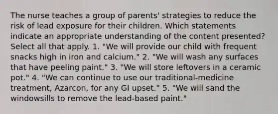 The nurse teaches a group of parents' strategies to reduce the risk of lead exposure for their children. Which statements indicate an appropriate understanding of the content presented? Select all that apply. 1. "We will provide our child with frequent snacks high in iron and calcium." 2. "We will wash any surfaces that have peeling paint." 3. "We will store leftovers in a ceramic pot." 4. "We can continue to use our traditional-medicine treatment, Azarcon, for any GI upset." 5. "We will sand the windowsills to remove the lead-based paint."