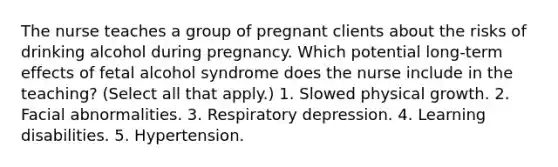 The nurse teaches a group of pregnant clients about the risks of drinking alcohol during pregnancy. Which potential long-term effects of fetal alcohol syndrome does the nurse include in the teaching? (Select all that apply.) 1. Slowed physical growth. 2. Facial abnormalities. 3. Respiratory depression. 4. Learning disabilities. 5. Hypertension.