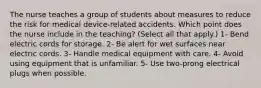 The nurse teaches a group of students about measures to reduce the risk for medical device-related accidents. Which point does the nurse include in the teaching? (Select all that apply.) 1- Bend electric cords for storage. 2- Be alert for wet surfaces near electric cords. 3- Handle medical equipment with care. 4- Avoid using equipment that is unfamiliar. 5- Use two-prong electrical plugs when possible.