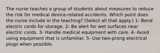 The nurse teaches a group of students about measures to reduce the risk for medical device-related accidents. Which point does the nurse include in the teaching? (Select all that apply.) 1- Bend electric cords for storage. 2- Be alert for wet surfaces near electric cords. 3- Handle medical equipment with care. 4- Avoid using equipment that is unfamiliar. 5- Use two-prong electrical plugs when possible.