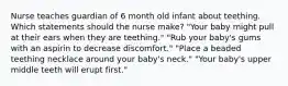 Nurse teaches guardian of 6 month old infant about teething. Which statements should the nurse make? "Your baby might pull at their ears when they are teething." "Rub your baby's gums with an aspirin to decrease discomfort." "Place a beaded teething necklace around your baby's neck." "Your baby's upper middle teeth will erupt first."