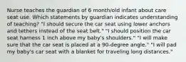 Nurse teaches the guardian of 6 month/old infant about care seat use. Which statements by guardian indicates understanding of teaching? "I should secure the car seat using lower anchors and tethers instead of the seat belt." "I should position the car seat harness 1 inch above my baby's shoulders." "I will make sure that the car seat is placed at a 90-degree angle." "I will pad my baby's car seat with a blanket for traveling long distances."