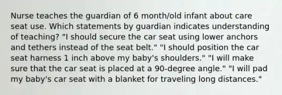 Nurse teaches the guardian of 6 month/old infant about care seat use. Which statements by guardian indicates understanding of teaching? "I should secure the car seat using lower anchors and tethers instead of the seat belt." "I should position the car seat harness 1 inch above my baby's shoulders." "I will make sure that the car seat is placed at a 90-degree angle." "I will pad my baby's car seat with a blanket for traveling long distances."