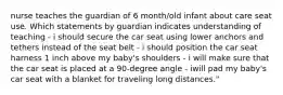 nurse teaches the guardian of 6 month/old infant about care seat use. Which statements by guardian indicates understanding of teaching - i should secure the car seat using lower anchors and tethers instead of the seat belt - i should position the car seat harness 1 inch above my baby's shoulders - i will make sure that the car seat is placed at a 90-degree angle - iwill pad my baby's car seat with a blanket for traveling long distances."