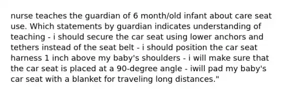 nurse teaches the guardian of 6 month/old infant about care seat use. Which statements by guardian indicates understanding of teaching - i should secure the car seat using lower anchors and tethers instead of the seat belt - i should position the car seat harness 1 inch above my baby's shoulders - i will make sure that the car seat is placed at a 90-degree angle - iwill pad my baby's car seat with a blanket for traveling long distances."