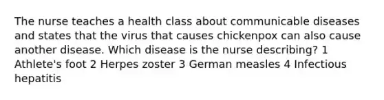 The nurse teaches a health class about communicable diseases and states that the virus that causes chickenpox can also cause another disease. Which disease is the nurse describing? 1 Athlete's foot 2 Herpes zoster 3 German measles 4 Infectious hepatitis