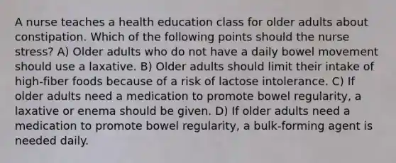 A nurse teaches a health education class for older adults about constipation. Which of the following points should the nurse stress? A) Older adults who do not have a daily bowel movement should use a laxative. B) Older adults should limit their intake of high-fiber foods because of a risk of lactose intolerance. C) If older adults need a medication to promote bowel regularity, a laxative or enema should be given. D) If older adults need a medication to promote bowel regularity, a bulk-forming agent is needed daily.