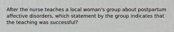 After the nurse teaches a local woman's group about postpartum affective disorders, which statement by the group indicates that the teaching was successful?