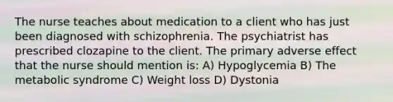 The nurse teaches about medication to a client who has just been diagnosed with schizophrenia. The psychiatrist has prescribed clozapine to the client. The primary adverse effect that the nurse should mention is: A) Hypoglycemia B) The metabolic syndrome C) Weight loss D) Dystonia