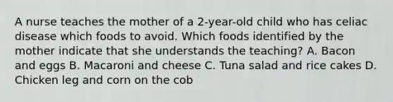 A nurse teaches the mother of a 2-year-old child who has celiac disease which foods to avoid. Which foods identified by the mother indicate that she understands the teaching? A. Bacon and eggs B. Macaroni and cheese C. Tuna salad and rice cakes D. Chicken leg and corn on the cob