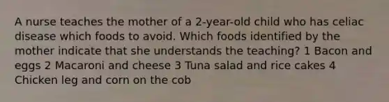 A nurse teaches the mother of a 2-year-old child who has celiac disease which foods to avoid. Which foods identified by the mother indicate that she understands the teaching? 1 Bacon and eggs 2 Macaroni and cheese 3 Tuna salad and rice cakes 4 Chicken leg and corn on the cob