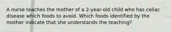 A nurse teaches the mother of a 2-year-old child who has celiac disease which foods to avoid. Which foods identified by the mother indicate that she understands the teaching?