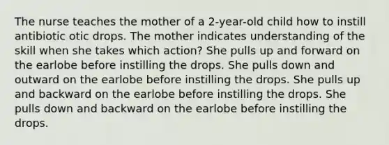 The nurse teaches the mother of a 2-year-old child how to instill antibiotic otic drops. The mother indicates understanding of the skill when she takes which action? She pulls up and forward on the earlobe before instilling the drops. She pulls down and outward on the earlobe before instilling the drops. She pulls up and backward on the earlobe before instilling the drops. She pulls down and backward on the earlobe before instilling the drops.