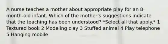 A nurse teaches a mother about appropriate play for an 8-month-old infant. Which of the mother's suggestions indicate that the teaching has been understood? *Select all that apply.* 1 Textured book 2 Modeling clay 3 Stuffed animal 4 Play telephone 5 Hanging mobile