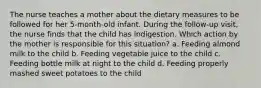 The nurse teaches a mother about the dietary measures to be followed for her 5-month-old infant. During the follow-up visit, the nurse finds that the child has indigestion. Which action by the mother is responsible for this situation? a. Feeding almond milk to the child b. Feeding vegetable juice to the child c. Feeding bottle milk at night to the child d. Feeding properly mashed sweet potatoes to the child