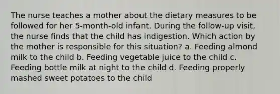 The nurse teaches a mother about the dietary measures to be followed for her 5-month-old infant. During the follow-up visit, the nurse finds that the child has indigestion. Which action by the mother is responsible for this situation? a. Feeding almond milk to the child b. Feeding vegetable juice to the child c. Feeding bottle milk at night to the child d. Feeding properly mashed sweet potatoes to the child