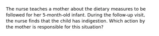 The nurse teaches a mother about the dietary measures to be followed for her 5-month-old infant. During the follow-up visit, the nurse finds that the child has indigestion. Which action by the mother is responsible for this situation?