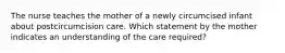 The nurse teaches the mother of a newly circumcised infant about postcircumcision care. Which statement by the mother indicates an understanding of the care required?