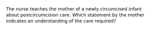 The nurse teaches the mother of a newly circumcised infant about postcircumcision care. Which statement by the mother indicates an understanding of the care required?