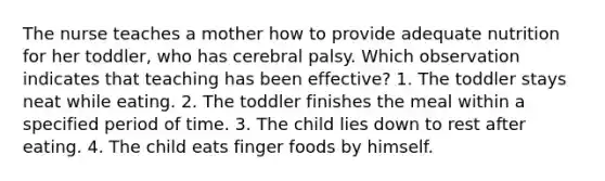 The nurse teaches a mother how to provide adequate nutrition for her toddler, who has cerebral palsy. Which observation indicates that teaching has been effective? 1. The toddler stays neat while eating. 2. The toddler finishes the meal within a specified period of time. 3. The child lies down to rest after eating. 4. The child eats finger foods by himself.