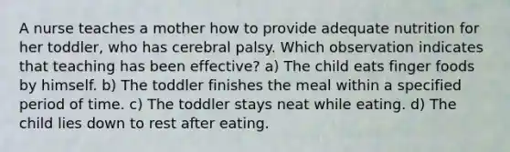 A nurse teaches a mother how to provide adequate nutrition for her toddler, who has cerebral palsy. Which observation indicates that teaching has been effective? a) The child eats finger foods by himself. b) The toddler finishes the meal within a specified period of time. c) The toddler stays neat while eating. d) The child lies down to rest after eating.