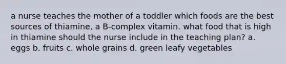 a nurse teaches the mother of a toddler which foods are the best sources of thiamine, a B-complex vitamin. what food that is high in thiamine should the nurse include in the teaching plan? a. eggs b. fruits c. whole grains d. green leafy vegetables