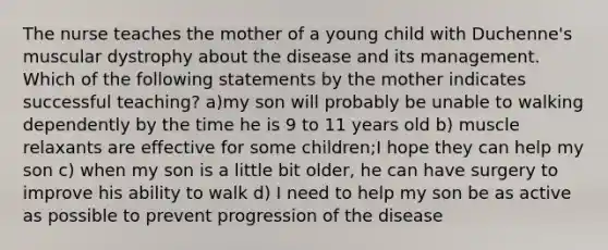 The nurse teaches the mother of a young child with Duchenne's muscular dystrophy about the disease and its management. Which of the following statements by the mother indicates successful teaching? a)my son will probably be unable to walking dependently by the time he is 9 to 11 years old b) muscle relaxants are effective for some children;I hope they can help my son c) when my son is a little bit older, he can have surgery to improve his ability to walk d) I need to help my son be as active as possible to prevent progression of the disease