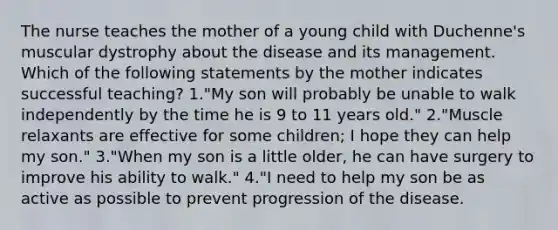 The nurse teaches the mother of a young child with Duchenne's muscular dystrophy about the disease and its management. Which of the following statements by the mother indicates successful teaching? 1."My son will probably be unable to walk independently by the time he is 9 to 11 years old." 2."Muscle relaxants are effective for some children; I hope they can help my son." 3."When my son is a little older, he can have surgery to improve his ability to walk." 4."I need to help my son be as active as possible to prevent progression of the disease.